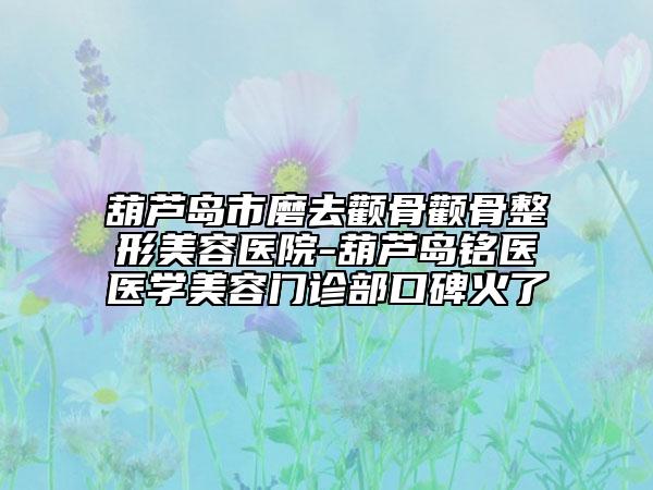 葫芦岛市磨去颧骨颧骨整形美容医院-葫芦岛铭医医学美容门诊部口碑火了