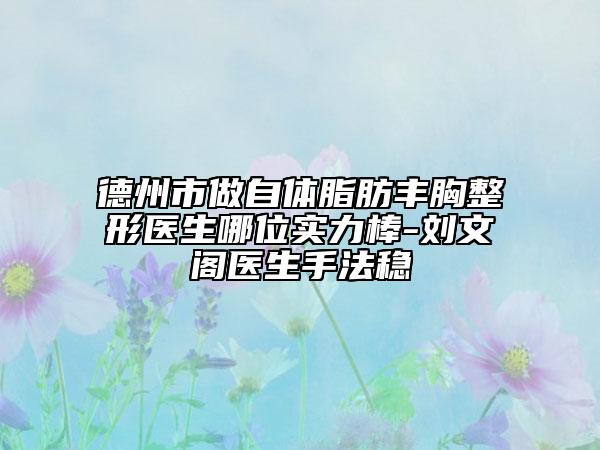 德州市做自体脂肪丰胸整形医生哪位实力棒-刘文阁医生手法稳