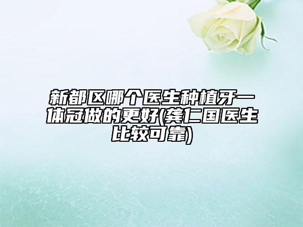 新都区哪个医生种植牙一体冠做的更好(龚仁国医生比较可靠)