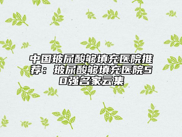 中国玻尿酸够填充医院推荐：玻尿酸够填充医院50强名家云集