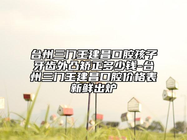 台州三门王建昌口腔孩子牙齿外凸矫正多少钱-台州三门王建昌口腔价格表新鲜出炉