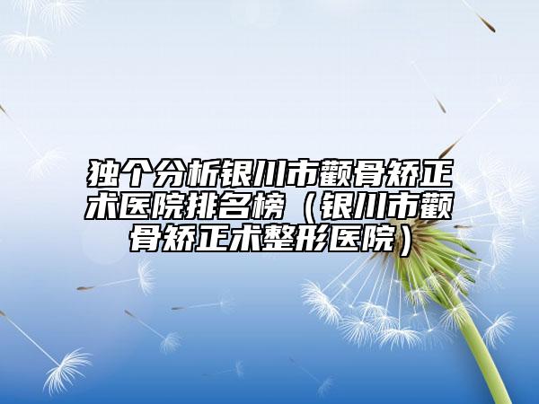 独个分析银川市颧骨矫正术医院排名榜（银川市颧骨矫正术整形医院）