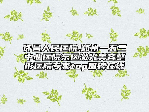 许昌人民医院,郑州一五三中心医院东区激光美容整形医院专家top口碑在线