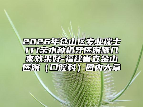 2026年仓山区专业瑞士ITI亲水种植牙医院哪几家效果好-福建省立金山医院（口腔科）圈内大拿