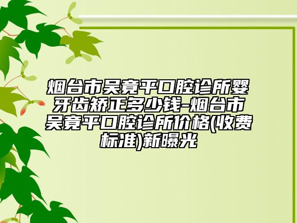 烟台市吴竟平口腔诊所婴牙齿矫正多少钱-烟台市吴竟平口腔诊所价格(收费标准)新曝光