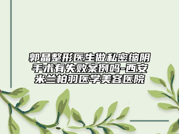 郭晶整形医生做私密缩阴手术有失败案例吗-西安米兰柏羽医学美容医院