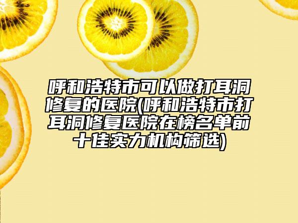 呼和浩特市可以做打耳洞修复的医院(呼和浩特市打耳洞修复医院在榜名单前十佳实力机构筛选)
