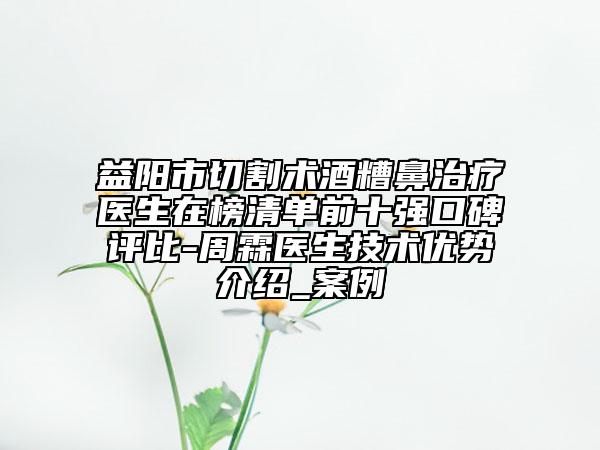 益阳市切割术酒糟鼻治疗医生在榜清单前十强口碑评比-周霖医生技术优势介绍_案例