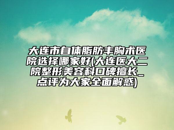 大连市自体脂肪丰胸术医院选择哪家好(大连医大二院整形美容科口碑擅长_点评为大家全面解惑)
