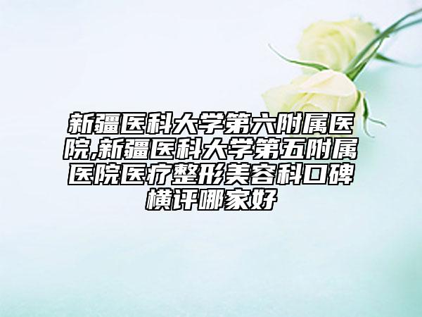 新疆医科大学第六附属医院,新疆医科大学第五附属医院医疗整形美容科口碑横评哪家好