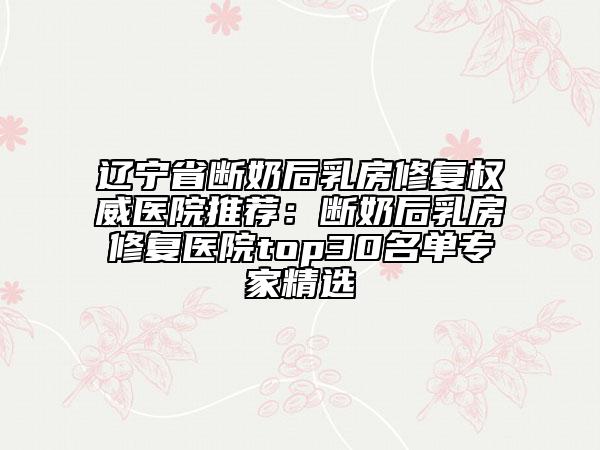 辽宁省断奶后乳房修复权威医院推荐:断奶后乳房修复医院top30名单专家精选