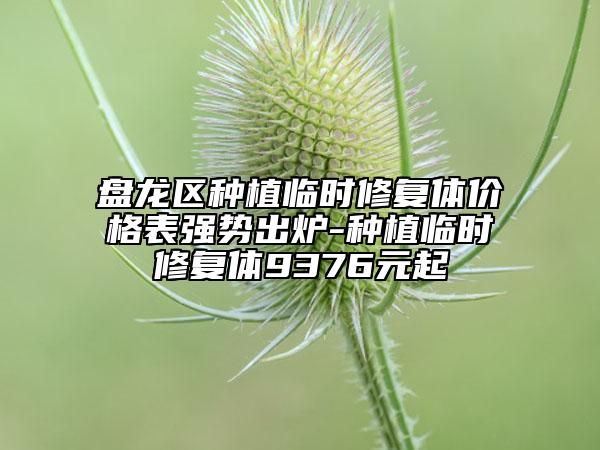 盘龙区种植临时修复体价格表强势出炉-种植临时修复体9376元起