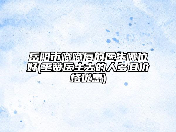 岳阳市嘟嘟唇的医生哪位好(王赞医生去的人多且价格优惠)