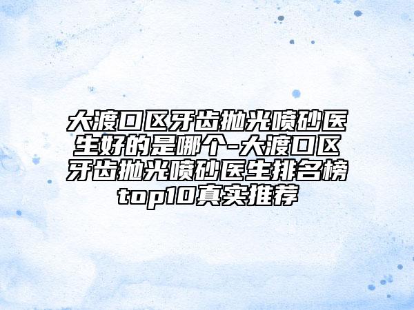 大渡口区牙齿抛光喷砂医生好的是哪个-大渡口区牙齿抛光喷砂医生排名榜top10真实推荐