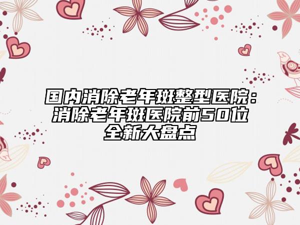 国内消除老年斑整型医院：消除老年斑医院前50位全新大盘点