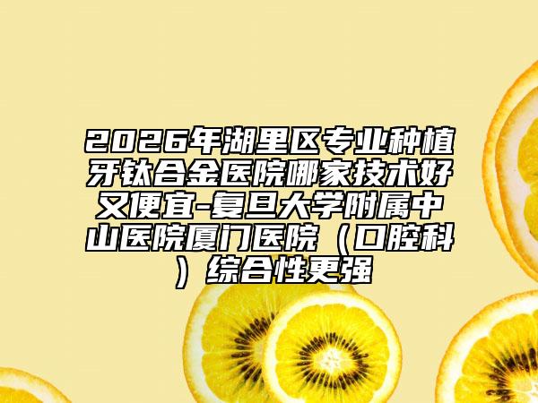 2026年湖里区专业种植牙钛合金医院哪家技术好又便宜-复旦大学附属中山医院厦门医院（口腔科）综合性更强