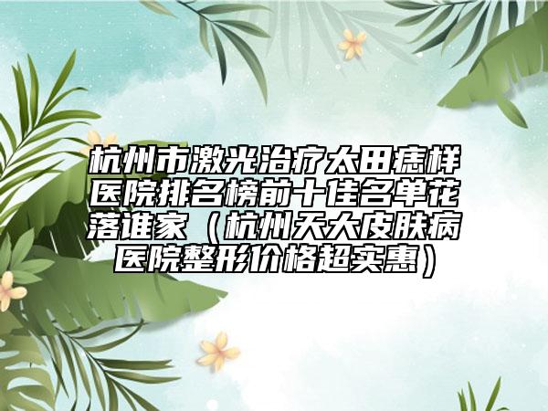 杭州市激光治疗太田痣样医院排名榜前十佳名单花落谁家（杭州天大皮肤病医院整形价格超实惠）
