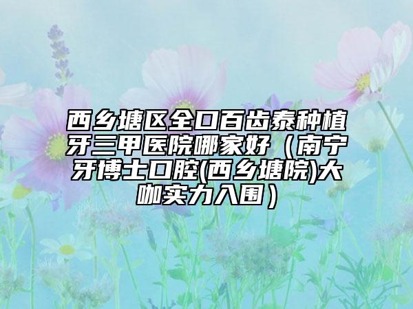西乡塘区全口百齿泰种植牙三甲医院哪家好（南宁牙博士口腔(西乡塘院)大咖实力入围）
