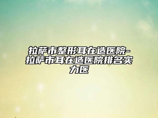 拉萨市整形耳在造医院-拉萨市耳在造医院排名实力医