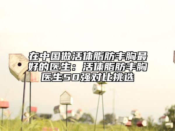 在中国做活体脂肪丰胸最好的医生：活体脂肪丰胸医生50强对比挑选
