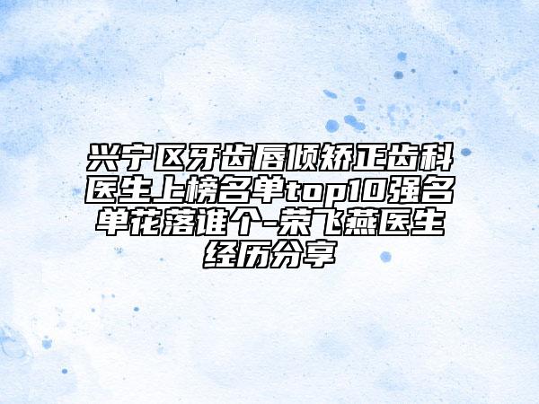 兴宁区牙齿唇倾矫正齿科医生上榜名单top10强名单花落谁个-荣飞燕医生经历分享