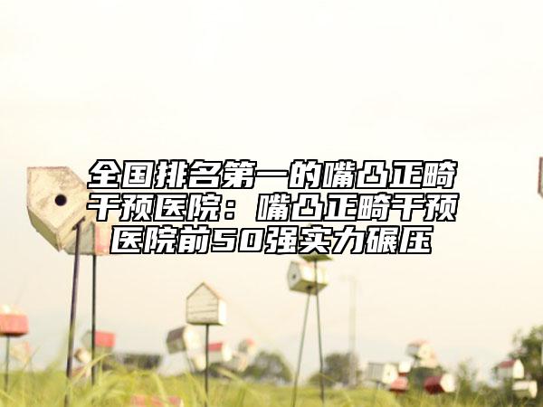 全国排名第一的嘴凸正畸干预医院：嘴凸正畸干预医院前50强实力碾压