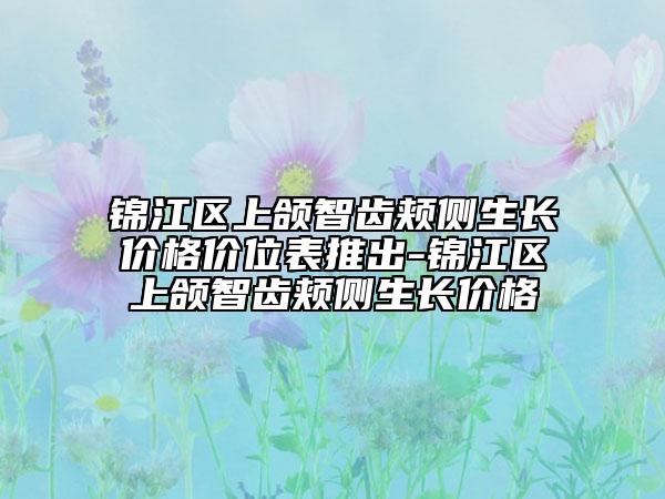 锦江区上颌智齿颊侧生长价格价位表推出-锦江区上颌智齿颊侧生长价格