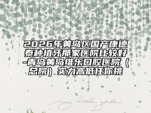 2026年黄岛区国产康德泰种植牙那家医院比较好-青岛黄岛维乐口腔医院（总院）实力高低任你挑