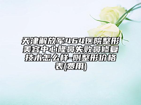 天津解放军464医院整形美容中心隆鼻失败鼻修复技术怎么样-附整形价格表(费用)