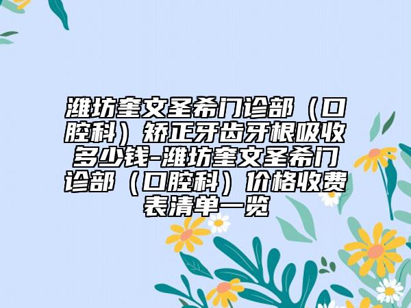 潍坊奎文圣希门诊部（口腔科）矫正牙齿牙根吸收多少钱-潍坊奎文圣希门诊部（口腔科）价格收费表清单一览