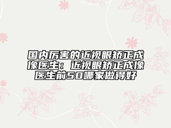 国内厉害的近视眼矫正成像医生：近视眼矫正成像医生前50哪家做得好