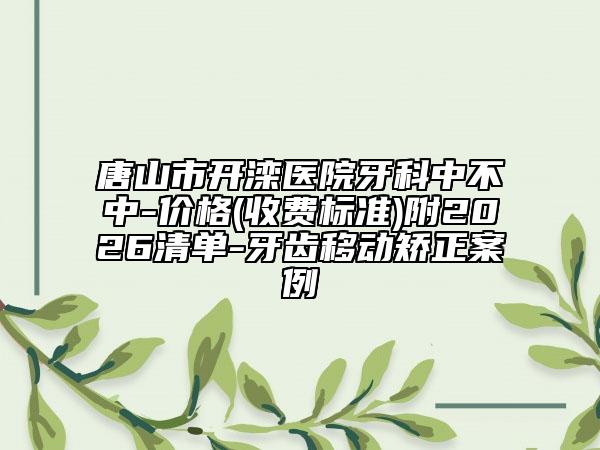 唐山市开滦医院牙科中不中-价格(收费标准)附2026清单-牙齿移动矫正案例