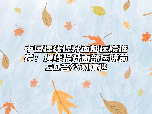 中国埋线提升面部医院推荐：埋线提升面部医院前50名公测精选
