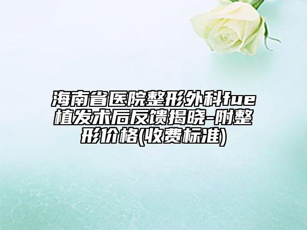 海南省医院整形外科fue植发术后反馈揭晓-附整形价格(收费标准)