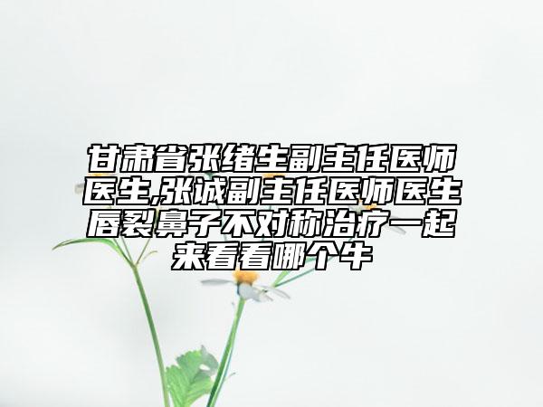 甘肃省张绪生副主任医师医生,张诚副主任医师医生唇裂鼻子不对称治疗一起来看看哪个牛