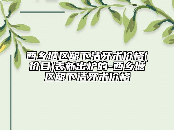 西乡塘区龈下洁牙术价格(价目)表新出炉的-西乡塘区龈下洁牙术价格