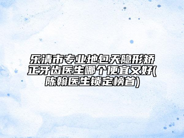 乐清市专业地包天隐形矫正牙齿医生哪个便宜又好(陈翰医生锁定榜首)