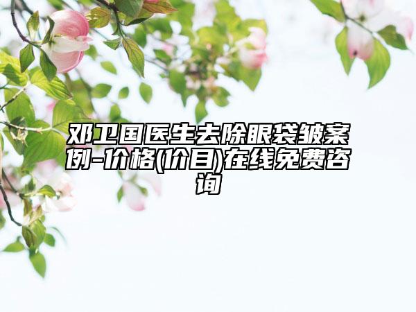 邓卫国医生去除眼袋皱案例-价格(价目)在线免费咨询