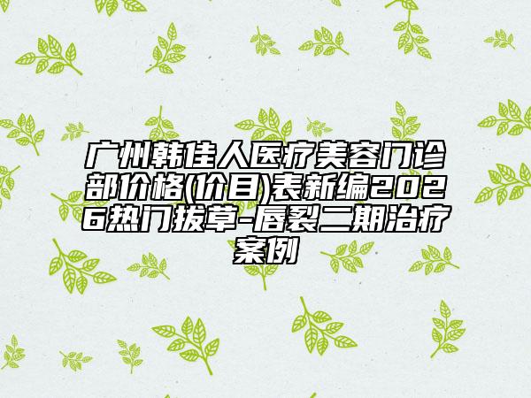广州韩佳人医疗美容门诊部价格(价目)表新编2026热门拔草-唇裂二期治疗案例