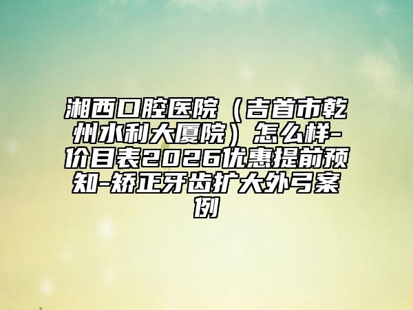 湘西口腔医院（吉首市乾州水利大厦院）怎么样-价目表2026优惠提前预知-矫正牙齿扩大外弓案例