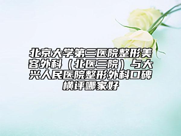 北京大学第三医院整形美容外科（北医三院）与大兴人民医院整形外科口碑横评哪家好
