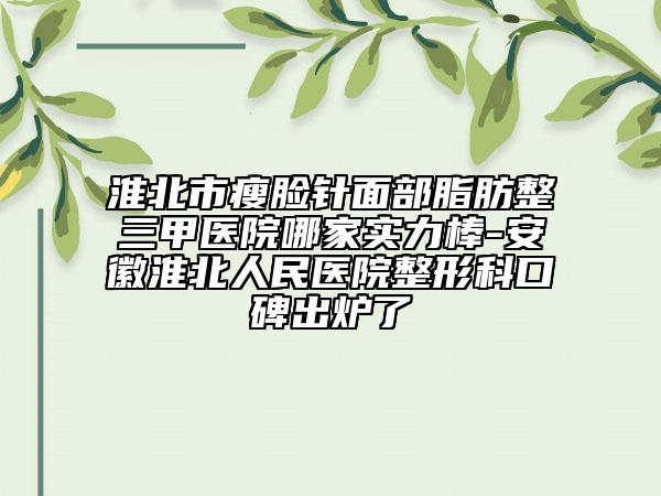 淮北市瘦脸针面部脂肪整三甲医院哪家实力棒-安徽淮北人民医院整形科口碑出炉了