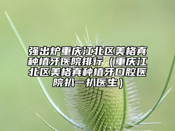 强出炉重庆江北区美格真种植牙医院排行（重庆江北区美格真种植牙口腔医院扒一扒医生）
