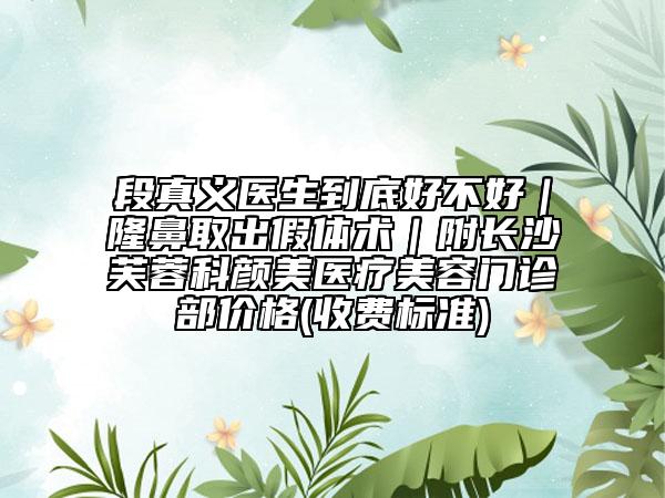 段真义医生到底好不好｜隆鼻取出假体术｜附长沙芙蓉科颜美医疗美容门诊部价格(收费标准)