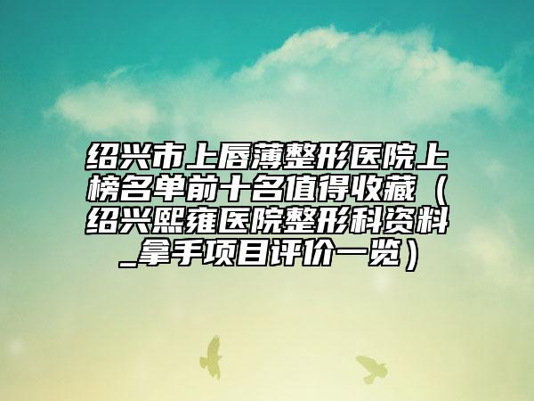 绍兴市上唇薄整形医院上榜名单前十名值得收藏(绍兴熙雍医院整形科资料_拿手项目评价一览)