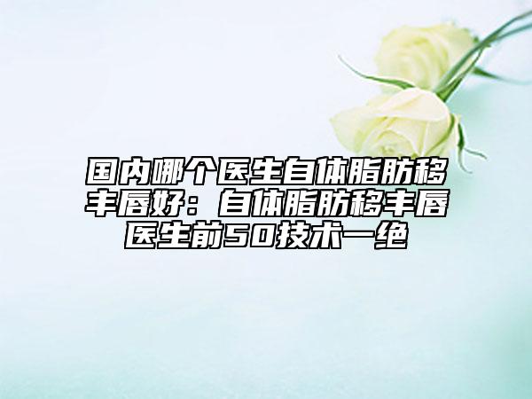 国内哪个医生自体脂肪移丰唇好：自体脂肪移丰唇医生前50技术一绝