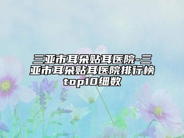 三亚市耳朵贴耳医院-三亚市耳朵贴耳医院排行榜top10细数