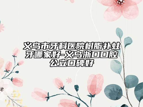 义乌市牙科医院树脂补蛀牙哪家好-义乌浙口口腔公立口碑好