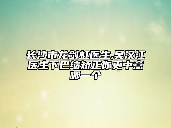 长沙市龙剑虹医生,吴汉江医生下巴缩矫正你更中意哪一个