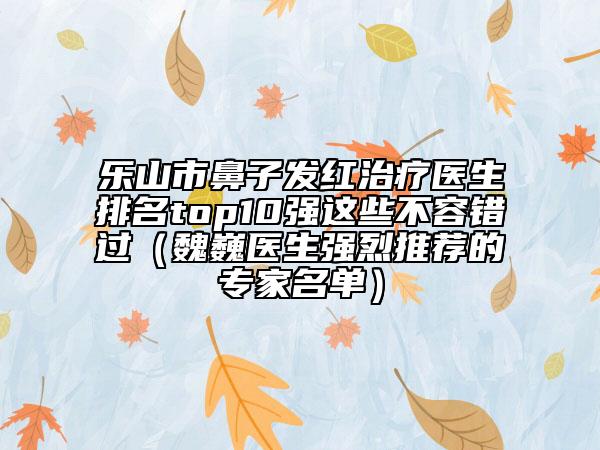 乐山市鼻子发红治疗医生排名top10强这些不容错过（魏巍医生强烈推荐的专家名单）